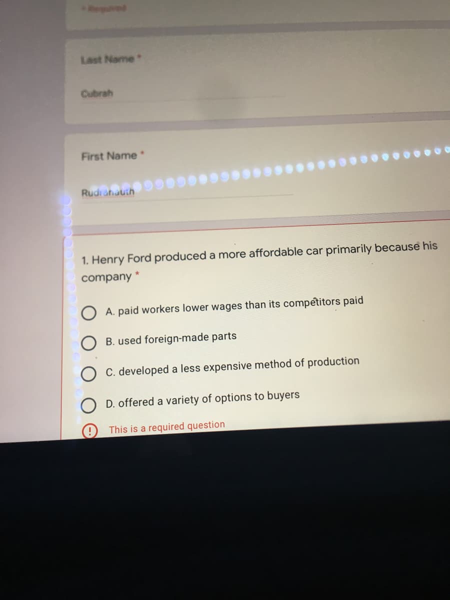 Last Name
Cubrah
First Name
Rudianauth
1. Henry Ford produced a more affordable car primarily because his
company *
A. paid workers lower wages than its competitors paid
B. used foreign-made parts
C. developed a less expensive method of production
D. offered a variety of options to buyers
This is a required question
