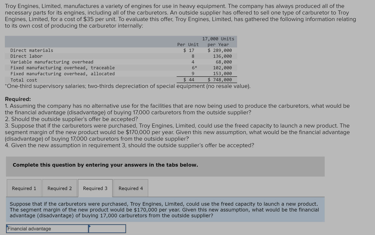 Troy Engines, Limited, manufactures a variety of engines for use in heavy equipment. The company has always produced all of the
necessary parts for its engines, including all of the carburetors. An outside supplier has offered to sell one type of carburetor to Troy
Engines, Limited, for a cost of $35 per unit. To evaluate this offer, Troy Engines, Limited, has gathered the following information relating
to its own cost of producing the carburetor internally:
Direct materials
Direct labor
Variable manufacturing overhead
Fixed manufacturing overhead, traceable
Fixed manufacturing overhead, allocated
Total cost
17,000 Units
Per Unit
per Year
$ 17
$ 289,000
8
136,000
4
6*
68,000
102,000
9
153,000
$ 44
$ 748,000
*One-third supervisory salaries; two-thirds depreciation of special equipment (no resale value).
Required:
1. Assuming the company has no alternative use for the facilities that are now being used to produce the carburetors, what would be
the financial advantage (disadvantage) of buying 17,000 carburetors from the outside supplier?
2. Should the outside supplier's offer be accepted?
3. Suppose that if the carburetors were purchased, Troy Engines, Limited, could use the freed capacity to launch a new product. The
segment margin of the new product would be $170,000 per year. Given this new assumption, what would be the financial advantage
(disadvantage) of buying 17,000 carburetors from the outside supplier?
4. Given the new assumption in requirement 3, should the outside supplier's offer be accepted?
Complete this question by entering your answers in the tabs below.
Required 1 Required 2
Required 3 Required 4
Suppose that if the carburetors were purchased, Troy Engines, Limited, could use the freed capacity to launch a new product.
The segment margin of the new product would be $170,000 per year. Given this new assumption, what would be the financial
advantage (disadvantage) of buying 17,000 carburetors from the outside supplier?
Financial advantage