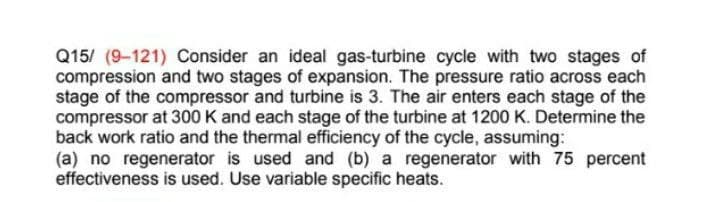 Q15/ (9-121) Consider an ideal gas-turbine cycle with two stages of
compression and two stages of expansion. The pressure ratio across each
stage of the compressor and turbine is 3. The air enters each stage of the
compressor at 300 K and each stage of the turbine at 1200 K. Determine the
back work ratio and the thermal efficiency of the cycle, assuming:
(a) no regenerator is used and (b) a regenerator with 75 percent
effectiveness is used. Use variable specific heats.
