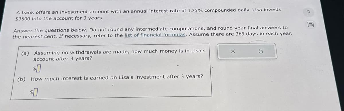A bank offers an investment account with an annual interest rate of 1.35% compounded daily. Lisa invests
$3800 into the account for 3 years.
Answer the questions below. Do not round any intermediate computations, and round your final answers to
the nearest cent. If necessary, refer to the list of financial formulas. Assume there are 365 days in each year.
(a) Assuming no withdrawals are made, how much money is in Lisa's
account after 3 years?
$0
(b) How much interest is earned on Lisa's investment after 3 years?
$0
X
?
ETED