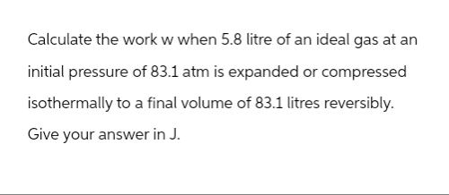 Calculate the work w when 5.8 litre of an ideal gas at an
initial pressure of 83.1 atm is expanded or compressed
isothermally to a final volume of 83.1 litres reversibly.
Give your answer in J.