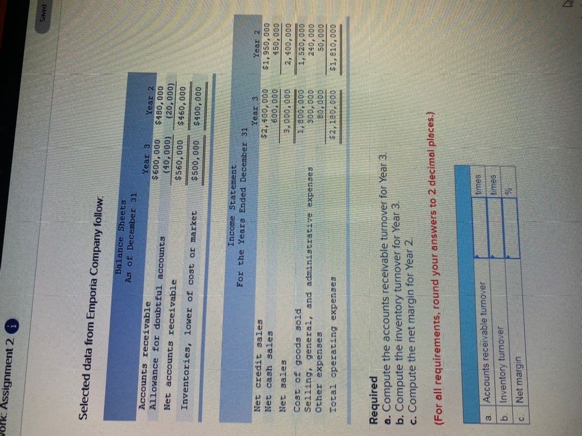 ### Selected Data from Emporia Company

The following data from Emporia Company are presented.

#### Balance Sheets
**As of December 31**
| Item                                      | Year 3          | Year 2          |
|-------------------------------------------|-----------------|-----------------|
| Accounts receivable                       | $600,000        | $480,000        |
| Allowance for doubtful accounts           | $40,000         | $30,000         |
| Net accounts receivable                   | $560,000        | $450,000        |
| Inventories, lower of cost or market      | $650,000        | $500,000        |

#### Income Statement
**For the Years Ended December 31**
| Item                                      | Year 3          | Year 2          |
|-------------------------------------------|-----------------|-----------------|
| Net credit sales                          | $1,950,000      | $1,450,000      |
| Net cash sales                            | $510,000        | $500,000        |
| Net sales                                 | $2,460,000      | $1,950,000      |
| Cost of goods sold                        | $1,800,000      | $1,520,000      |
| Other expenses                             | $60,000          | $60,000         |
| Administrative expenses                   | $18,000         | $25,000         |
| Total operating expenses                  | $1,878,000      | $1,605,000      |
| Net income                                | $582,000        | $345,000        |

#### Required
Compute the following:
a. Accounts receivable turnover for Year 3.
b. Inventory turnover for Year 3.
c. Net margin for Year 2.

**Instructions**: For all requirements, round your answers to 2 decimal places.

### Chart
The text refers to a table but does not explicitly mention a chart. However, based on the image, the table is:

| Item                                | Value          |
|-------------------------------------|----------------|
| **a. Accounts receivable turnover** |                |
| **b. Inventory turnover**           |                |
| **c. Net margin**                   |                |

This table seems to be for filling the computed values for the three required calculations.