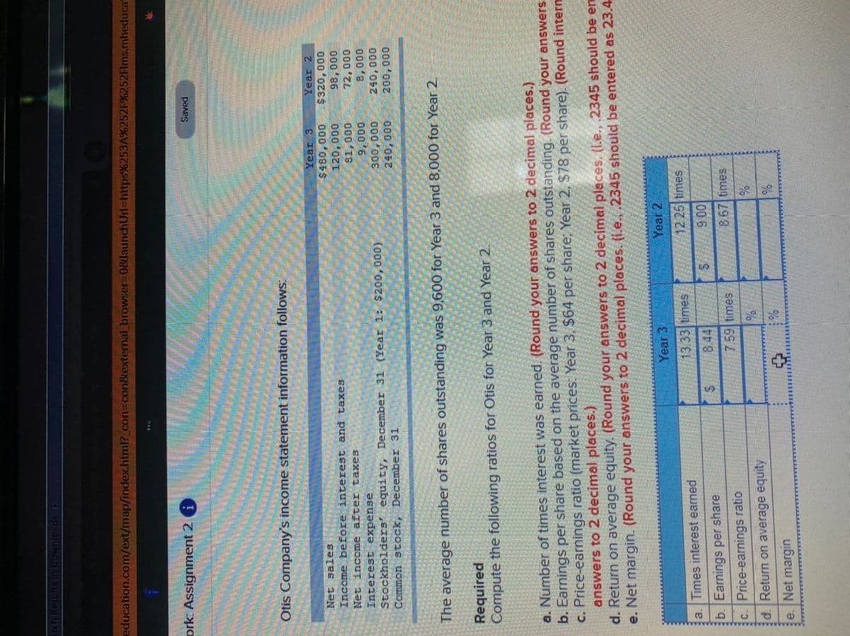 **Otis Company Financial Analysis**

Otis Company's income statement information follows:

**Income Statement Data:**
- **Net sales (excluding interest and taxes)**:
  - Year 3: $480,000
  - Year 2: $392,000
- **Net income (after taxes)**:
  - Year 3: $81,000
  - Year 2: $72,000
- **Interest expense**:
  - Year 3: $9,000
  - Year 2: $9,000
- **Stockholders' equity (December 31)**:
  - Year 3: $260,000
  - Year 2: $240,000
- **Common stock (December 31)**:
  - Year 3: $200,000
  - Year 2: $200,000

The average number of shares outstanding was 96,000 for Year 3 and 80,000 for Year 2.

**Required:**
Compute the following ratios for Otis for Year 3 and Year 2.

a. **Number of times interest was earned**: 
   - Round your answers to 2 decimal places.

b. **Earnings per share**: 
   - Based on the average number of shares outstanding, round to 2 decimal places.

c. **Price-earnings ratio**: 
   - Market price (Year 3: $64 per share; Year 2: $78 per share). Round answers to 2 decimal places.

d. **Return on average equity**: 
   - Round your answers to 2 decimal places.

e. **Net margin**: 
   - Round your answers to 2 decimal places.

**Financial Ratios Table:**

| Ratio                       | Year 3       | Year 2       |
|-----------------------------|--------------|--------------|
| **a. Times interest earned**|              |              |
| **b. Earnings per share**   |              |              |
| **c. Price-earnings ratio** |              |              |
| **d. Return on average equity**|          |              |
| **e. Net margin**           |              |              |

This task requires calculating several financial ratios to analyze Otis Company's performance over two years. Use the provided financial data to compute and compare these ratios. Ensure that all final answers are rounded to 2 decimal places as instructed.