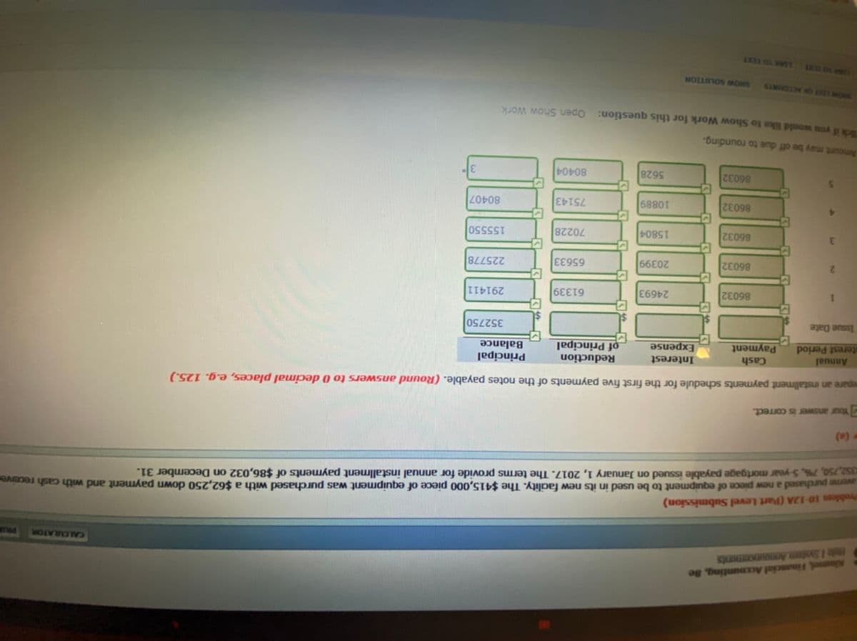 Kimel, Financial Accounting, Se
hile 1 Syotem Announcements
CALCULATOR
Problem 10-12A (Part Level Submission)
avene purchased a new piece of equipment to be used in its new facality. The $415,000 piece of equipment was purchased with a $62,250 down payment and with cash receive
a52,750, 7%, 5-year mortgage payable issued on January 1, 2017. The terms provide for annual installment payments of $86,032 on December 31.
(0)
Your answer is correct.
epare an installment payments sdchedule for the first five payments of the notes payable. (Round answers to 0 decimal places, e.g. 125.)
Reduction
Cash
Payment
Interest
Annual
terest Period
Principal
of Principal
352750
Expense
Balance
Issue Date
86032
61339
291411
1.
E69
86032
65633
2.
66
225778
86032
15804
70228
155550
86032
80407
68801
75143
86032
5628
80404
Amount may be off due to rounding.
kid you would like to Show Work for this question: Open Show Work
SHOW SOLUTION
SANDOJO ISI MORS
LINK TO TEXT
LXL OL PRUY
