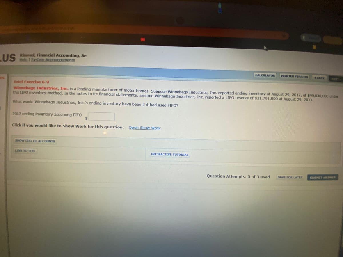 LUS
US Kimmel, Financial Accounting, Se
Helo I System Announcements
CALCULATOR
PRINTER VERSION
4BACK
NEXT
Brief Exercise 6-9
winnebago Industries, Inc. is a leading manufacturer of motor homes. Suppose Winnebago Industries, Inc. reported ending inventory at August 29, 2017, of $49,030,000 under
the LIFO inventory method. In the notes to its financial statements, assume Winnebago Industries, Inc. reported a LIFO reserve of $31,791,000 at August 29, 2017.
What would Winnebago Industries, Inc.'s ending inventory have been if it had used FIFO?
2017 ending inventory assuming FIFO
Click if you would like to Show Work for this question: Open Show Work
SHOW LIST OF ACCOUNTS
LINK TO TEXT
INTERACTIVE TUTORIAL
Question Attempts: 0 of 3 used
SAVE FOR LATER
SUBMIT ANSWER
