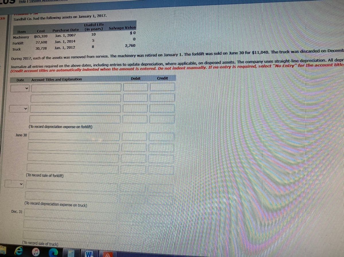 Help I SYstem
CES
Sandhill Co. had the following assets on January 1, 2017.
Useful Life
(in years)
Salvage Value
$0
Cost
Purchase Date
Item
10
Machinery
$65,320
Jan. 1, 2007
5
Forklift
27,600
Jan. 1, 2014
8.
2,760
30,728
Jan. 1, 2012
Truck
During 2017, each of the assets was removed from service. The machinery was retired on January 1. The forklift was sold on June 30 for $11,040. The truck was discarded on Decemb
Journalize all entries required on the above dates, induding entries to update depreciation, where applicable, on disposed assets. The company uses straight-line depreciation. All depr
(Credit account titles are automatically indented when the amount is entered. Do not indent manually. If no entry is required, select "No Entry" for the account title
Debit
Credit
Date
Account Titles and Explanation
(To record depreciation expense on forklift)
June 30
(To record sale of forklift)
(To record depreciation expense on truck)
Dec. 31
(To record sale of truck)
