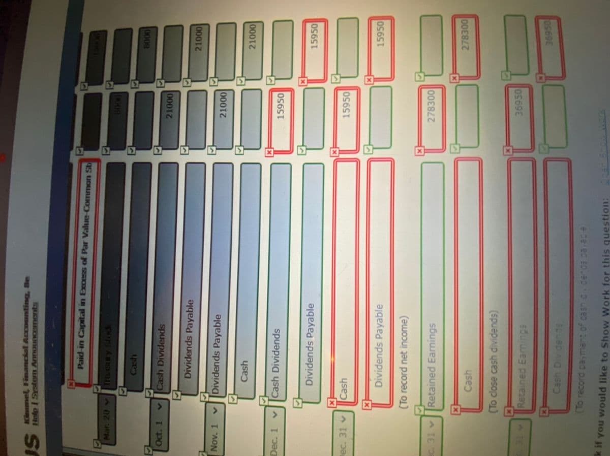 Kinnmel, Financial Accounting, Se
S Help I SYstem AnnouNGEmonts
Paid-in Capital in Excess of Par Value-Common St
L7
Treasury Stodk
Mar. 20 v
(009
Cash
0008
Oct. 1
vCash Dividends
0001
Dividends Payable
0001
Nov. 1
Dividends Payable
0001
Cash
0001
Dec. 1 v
Cash Dividends
15950
Dividends Payable
15950
ec. 31 v
Cash
15950
Dividends Payable
15950
(To record net income)
Retained Earnings
278300
278300
Cash
(To close cash dividends)
Retained Earnings
36950
36950
Cash Div dends
e ce ed spueOD Lseo 0 ueuled puope OL)
k it you would like to Show Work for this question:
