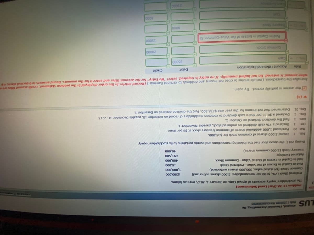 Kimmel, Financial Accounting, Se
LUS elo I System Announcements
SLYHO O
A
Problem 11-2A (Part Level Submission)
The stockholders' equity accounts of Ayayai Corp. on January 1, 2017, were as follows.
Preferred Stock (7%, $100 par noncumulative, 5,000 shares authorized)
Common Stock ($4 stated value, 300,000 shares authorized)
Paid-in Capital in Excess of Par Value-Preferred Stock
Paid-in Capital in Excess of Stated Value-Common Stock
000'00€$
000'000'I
000'ST
Retained Earnings
000'08t
00sʻ169
000'ot
(sƏJeys uowwao 000's) pas kunsea
During 2017, the corporation had the following transactions and events pertaining to its stockholders' equity.
Feb.
1.
Issued 5,000 shares of common stock for $35,000.
Mar. 20 Purchased 1,000 additional shares of common treasury stock at $8 per share.
Declared a 7% cash dividend on preferred stock, payable November 1.
1.
Paid the dividend declared on October 1.
1.
Declared a $0.55 per share cash dividend to common stockholders of record on December 15, payable December 31, 2017.
1.
Determined that net income for the year was $278,300. Paid the dividend declared on December 1.
Oct.
Nov.
Dec.
Dec. 31
(e) A
ZYour answer is partially correct. Try again.
Journalize the transactions. (Include entries to close net income and dividends to Retained Earnings.) (Record entries in the order displayed in the problem statement. Credit account titles are an
when amount is entered. Do not indent manually. If no entry is required, select "No Entry" for the account titles and enter 0 for the amounts. Round answers to 0 decimal places, e.g.
Date
Account Titles and Explanation
Debit
Credit
000sE
Common Stock
00002
Paid-in Capital in Excess of Par Value-Common St
000ST
xp0s Aunses
0008
UPED
0008
SOURDO
00012
