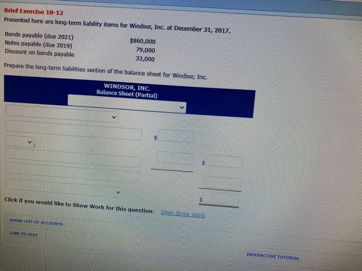 Brief Exercise 10-12
Presented here are long-term liability items for Windsor, Inc. at December 31, 2017.
Bonds payable (due 2021)
Notes payable (due 2019)
Discount on bonds payable
$860,000
79,000
33,000
Prepare the long-term liabilities section of the balance sheet for Windsor, Inc.
WINDSOR, INC.
Balance Sheet (Partial)
%24
Click if you would like to Show Work for this question: Open Show Work
SHOW LIST OF ACCOUNTS
LINK TO TEXT
INTERACTIVE TUTORIAL
