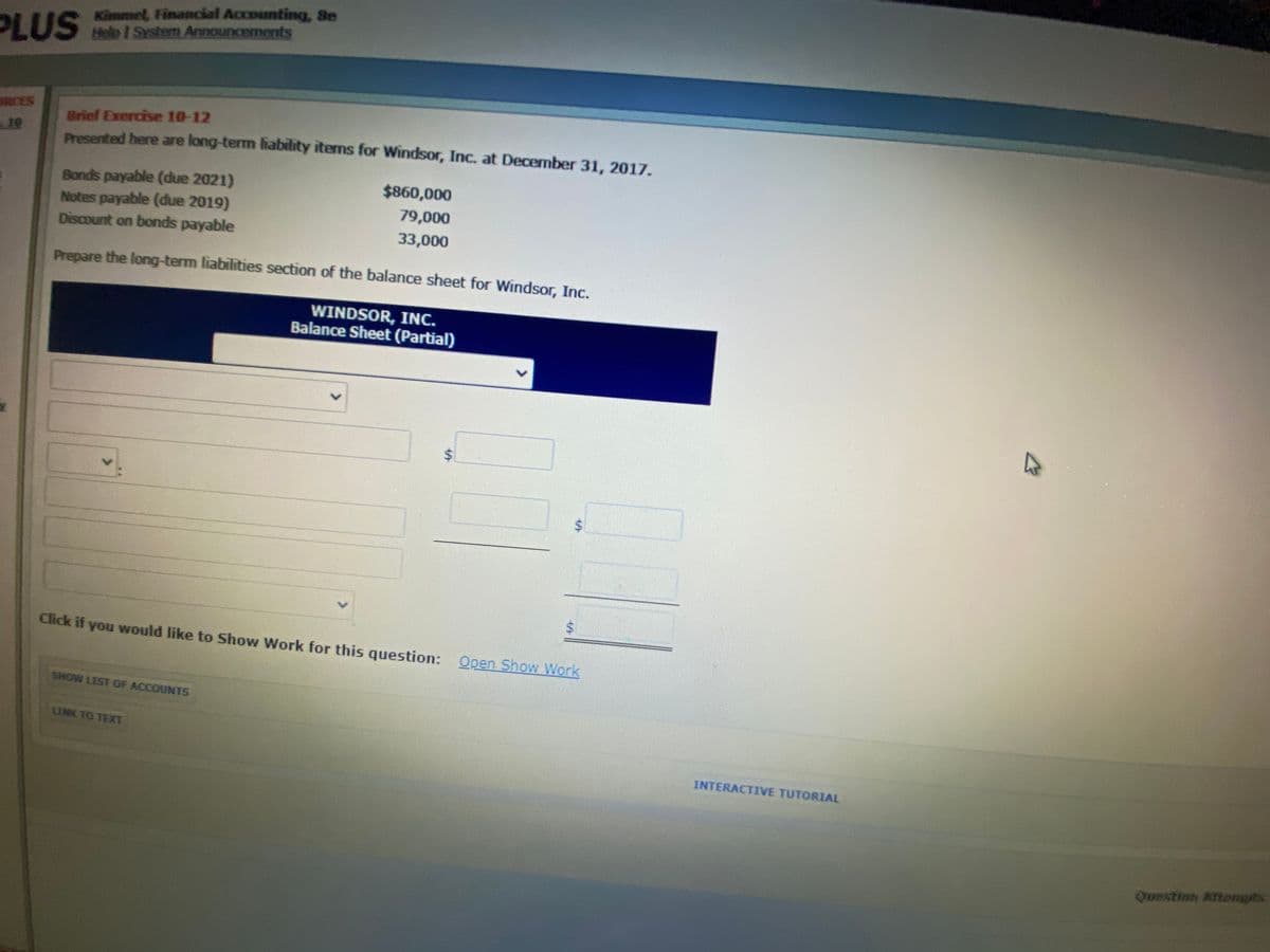 PLUS
Kimmel, Financial Accounting, Se
Help I System Announcements
RCES
10
Brief Exercise 10-12
Presented here are long-term lhability items for Windsor, Inc. at December 31, 2017.
Bonds payable (due 2021)
$860,000
Notes payable (due 2019)
79,000
Discount on bonds payable
33,000
Prepare the long-term liabilities section of the balance sheet for Windsor, Inc.
WINDSOR, INC.
Balance Sheet (Partial)
%$4
Click if you would like to Show Work for this question: Open Show Work
SHOW LIST OF ACCOUNTS
LINK TO TEXT
INTERACTIVE TUTORIAL
Questinh ftengits
%24
