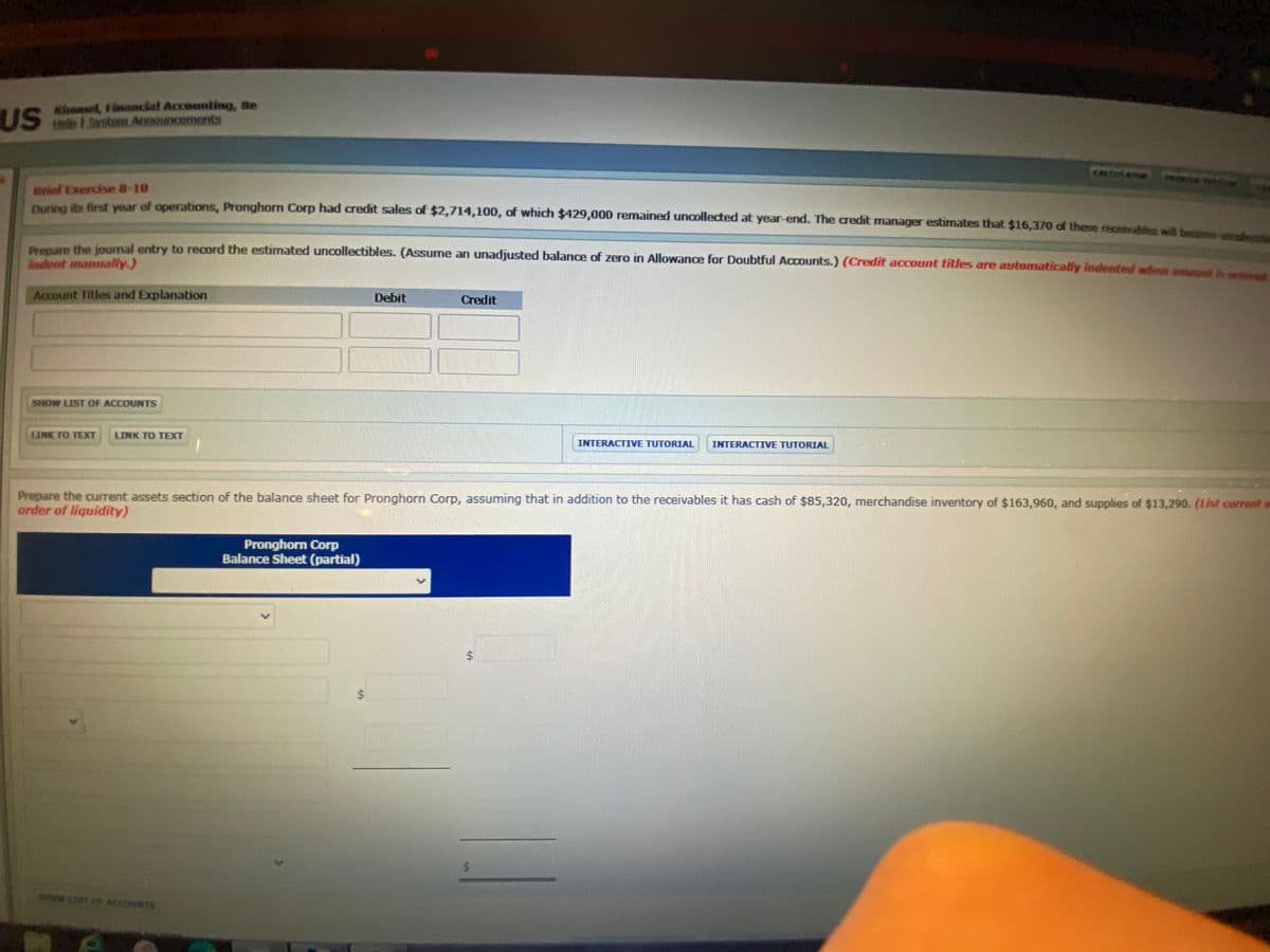 us
Kimmel, tinancial Accounting, Be
US eo 1 Srstom Announcements
CALCATO
Brief Exercise 8-10
Piet ts first vear of operations, Pronghorn Corp had credit sales of $2,714,100, of which $429,000 remained uncollected at year-end. The credit manager estimates that $16,370 of these recevahles w be
Prepare the journal entry to record the estimated uncollectibles. (Assume an unadjusted balance of zero in Allowance for Doubtful Accounts.) (Credit account titles are automatically indented whee ment c
indent manually.)
Account Titles and Explanation
Debit
Credit
SHOW LIST OF ACCOUNTS
LINK TO TEXT
LINK TO TEXT
INTERACTIVE TUTORIAL
INTERACTIVE TUTORIAL
Prepare the current assets section of the balance sheet for Pronghorn Corp, assuming that in addition to the receivables it has cash of $85,320, merchandise inventory of $163,960, and supplies of $13,290. (List current a
arder of liquidity)
Pronghorn Corp
Balance Sheet (partial)
wT O secouNTS
