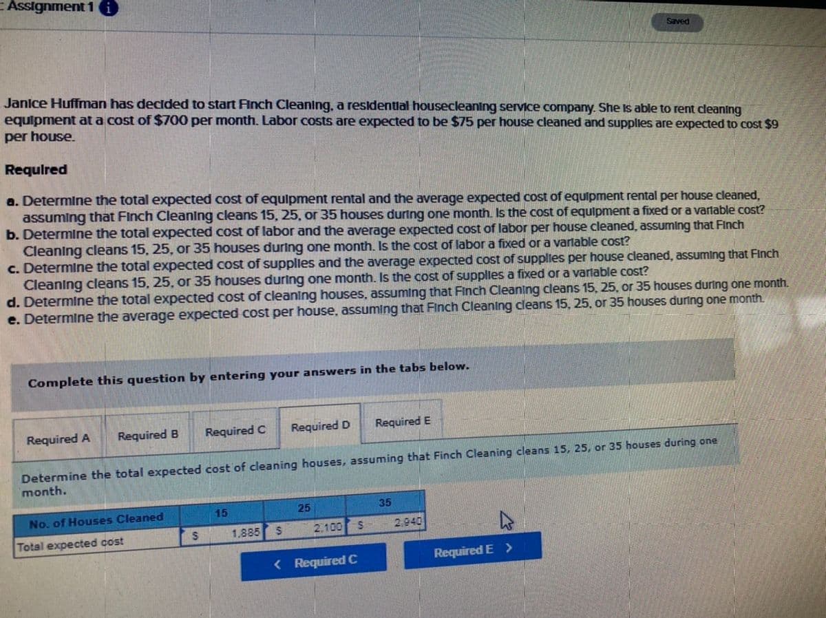 ### Assignment 1

#### Janice Huffman has decided to start Finch Cleaning, a residential housecleaning service company. She is able to rent cleaning equipment at a cost of $700 per month. Labor costs are expected to be $75 per house cleaned and supplies are expected to cost $9 per house.

### Required

1. **Determine the total expected cost of equipment rental and the average expected cost of equipment rental per house cleaned, assuming that Finch Cleaning cleans 15, 25, or 35 houses during one month.** Is the cost of equipment a fixed or a variable cost?

2. **Determine the total expected cost of labor and the average expected cost of labor per house cleaned, assuming that Finch Cleaning cleans 15, 25, or 35 houses during one month.** Is the cost of labor a fixed or a variable cost?

3. **Determine the total expected cost of supplies and the average expected cost of supplies per house cleaned, assuming that Finch Cleaning cleans 15, 25, or 35 houses during one month.** Is the cost of supplies a fixed or a variable cost?

4. **Determine the total expected cost of cleaning houses, assuming that Finch Cleaning cleans 15, 25, or 35 houses during one month.**

5. **Determine the average expected cost per house, assuming that Finch Cleaning cleans 15, 25, or 35 houses during one month.**

#### Complete this question by entering your answers in the tabs below.

### Input Table

The following table summarizes the expected costs based on the number of houses cleaned (15, 25, or 35):

| **No. of Houses Cleaned** | **15**  | **25**  | **35**  |
|----------------------------|------------|------------|------------|
| **Total Expected Cost** | $1,885 | $2,100 | $2,940 |

### Explanation:

1. **Equipment Rental Costs:**
   - Total Monthly Equipment Rental Cost: $700 (fixed cost)
   - Average Cost per House:
     - 15 Houses: $700 / 15 = $46.67
     - 25 Houses: $700 / 25 = $28
     - 35 Houses: $700 / 35 = $20

2. **Labor Costs:**
   - Labor Cost per House: $75 (variable cost)
   - Total Labor Costs:
     - 15 Houses: 