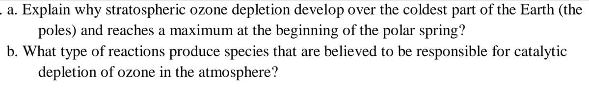 .a. Explain why stratospheric ozone depletion develop over the coldest part of the Earth (the
poles) and reaches a maximum at the beginning of the polar spring?
b. What type of reactions produce species that are believed to be responsible for catalytic
depletion of ozone in the atmosphere?
