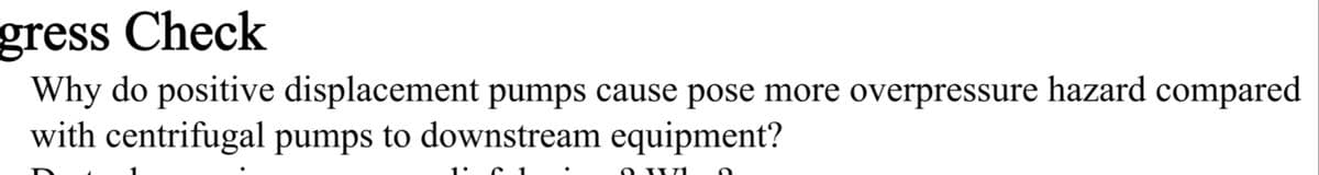 gress Check
Why do positive displacement pumps cause pose more overpressure hazard compared
with centrifugal pumps to downstream equipment?
