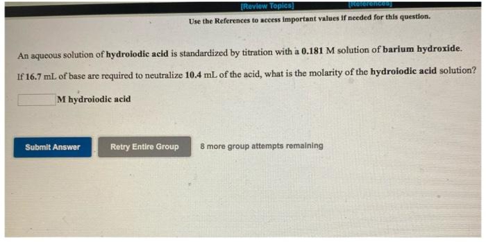 TROTerencen
[Review Topics]
Use the References to access important values if needed for this question.
An aqueous solution of hydroiodic acid is standardized by titration with a 0.181 M solution of barium hydroxide.
If 16.7 mL of base are required to neutralize 10.4 mL of the acid, what is the molarity of the hydroiodic acid solution?
M hydroiodic acid
Submit Answer
Retry Entire Group
8 more group attempts remaining
