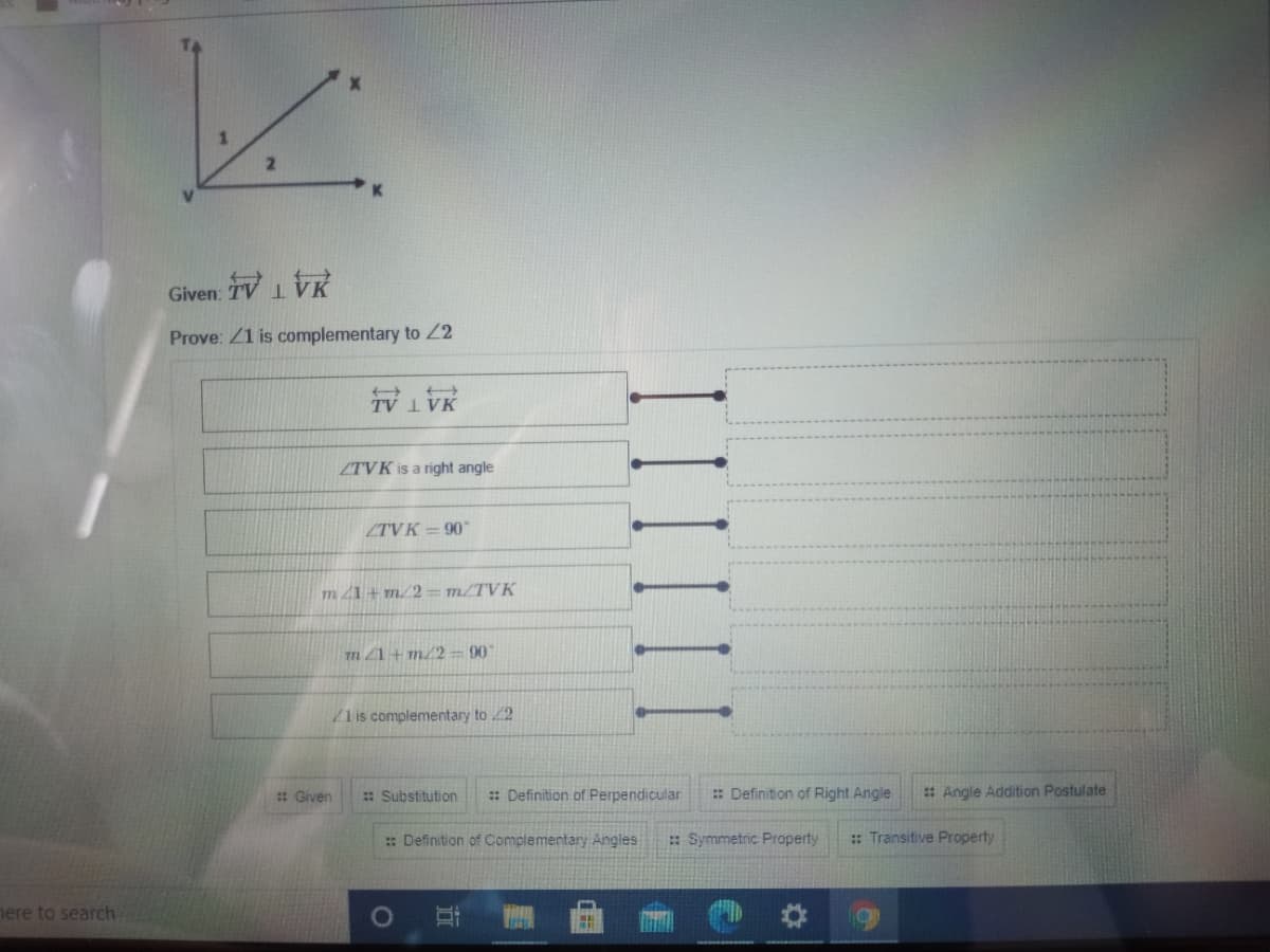 Given: TV1VK
Prove: Z1 is complementary to 22
ZTVK is a right angle
ZTVK = 90"
m 21+ m/2= m/TVK
m 1+ m/2 = 90
Z1 is complementary to 2
: Given
: Substitution
: Definition of Perpendicular
: Definition of Right Angle
: Angle Addition Postulate
: Definition of Complementary Angles
: Symmetric Property
: Transitive Property
mere to search.
