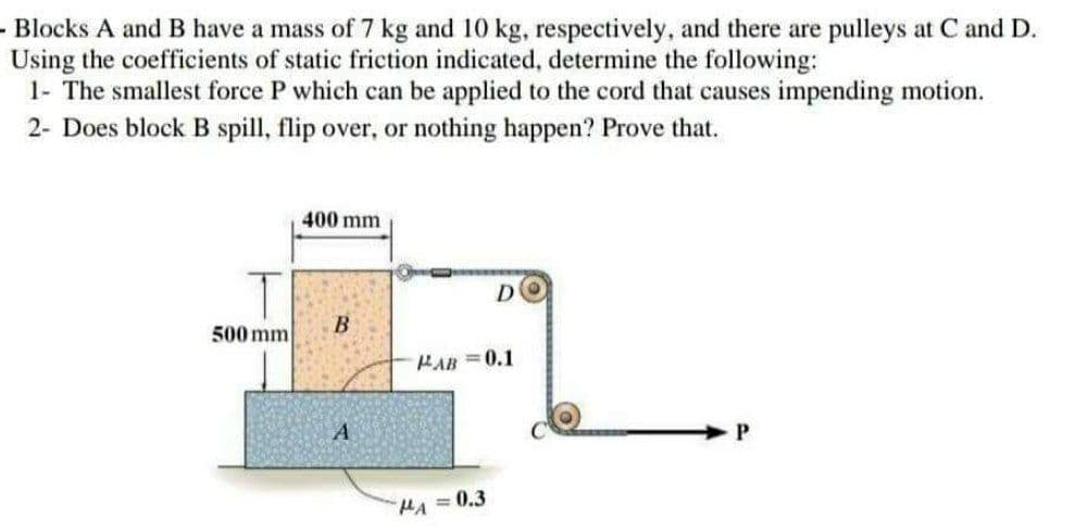 - Blocks A and B have a mass of 7 kg and 10 kg, respectively, and there are pulleys at C and D.
Using the coefficients of static friction indicated, determine the following:
1- The smallest force P which can be applied to the cord that causes impending motion.
2- Does block B spill, flip over, or nothing happen? Prove that.
400 mm
D
B
PAB=0.1
A
P
T
500 mm
HA=0.3