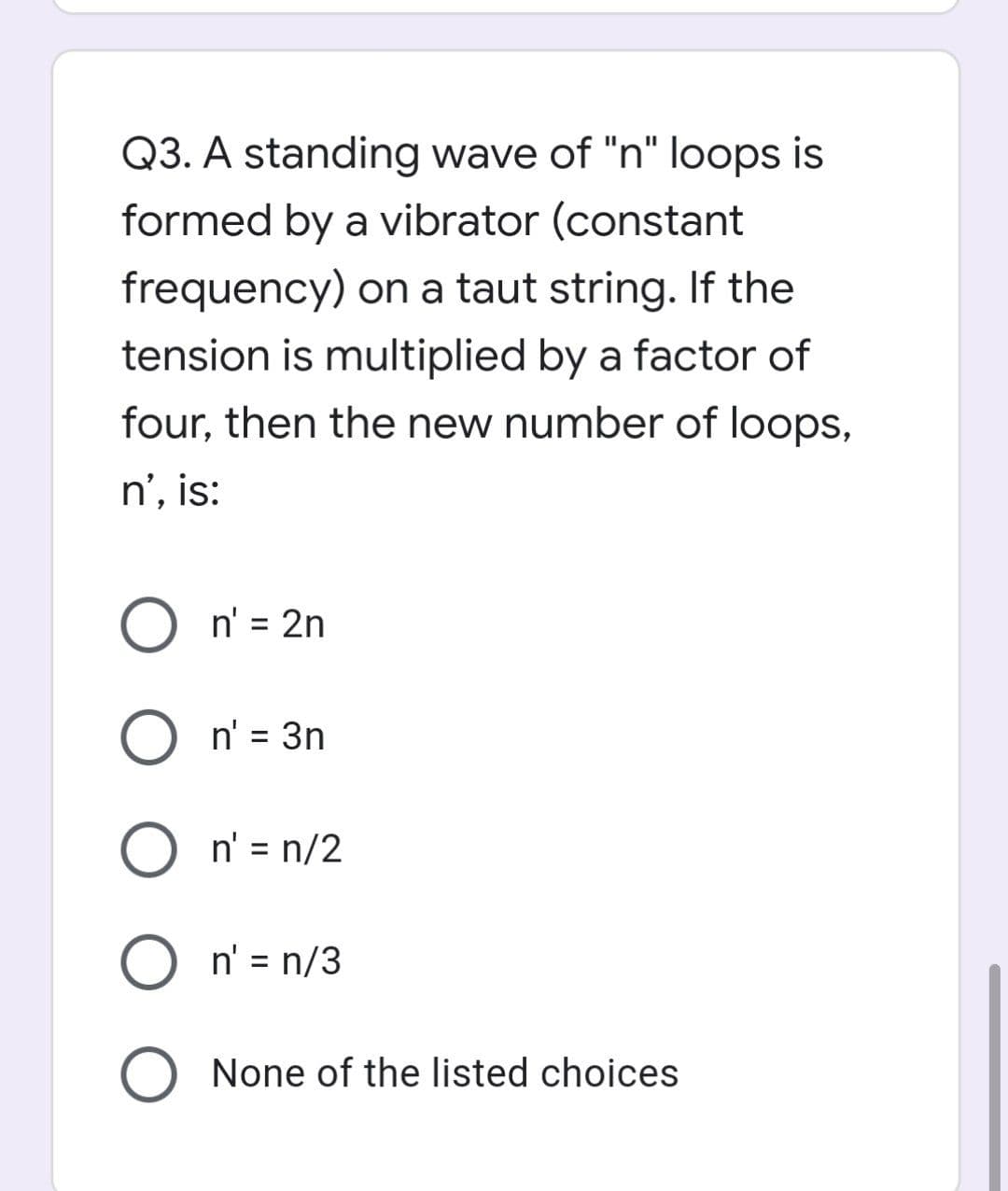 Q3. A standing wave of "n" loops is
formed by a vibrator (constant
frequency) on a taut string. If the
tension is multiplied by a factor of
four, then the new number of loops,
n', is:
O n' = 2n
O n' = 3n
On' = n/2
On' = n/3
O None of the listed choices