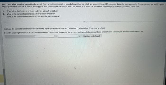 Heidi owns a fruit smoothie shop at the local mall Each smoothie requires 3/4 pound of mixed bemes, which are expected to cost $8 per pound during the summer months Shop employees are paid 50 per hour
Vanable overhead consists of utilities and supplies. The variable overhead rate is $0.03 per minute of DL time. Each smoothie should require 3 minutes (0.05 hours) of Dt. time
1. What is the standard cost of direct materials for each smoothie?
2. What is the standard cost of direct labor for each smoothie?
3. What is the standard cost of variable overhead for each smoothie?
Compute the standard cost of each of the following inputs per smoothie (1) direct matorials, (2) direct labor, (3) variable overhead
Begin by selecting the formula to calculate the standard cost of input, then enter the amounts and calculate the standard cost for each input (Round your answers to the nearest cont)
Standard cost of input