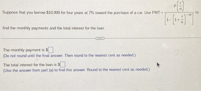 Suppose that you borrow $10,000 for four years at 7% toward the purchase of a car. Use PMT=
find the monthly payments and the total interest for the loan.
The monthly payment is $.
(Do not round until the final answer. Then round to the nearest cent as needed.)
PA
[[-(-9]
The total interest for the loan is $
(Use the answer from part (a) to find this answer. Round to the nearest cent as needed.)
nt
to