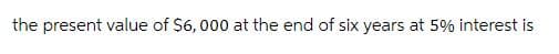 the present value of $6,000 at the end of six years at 5% interest is