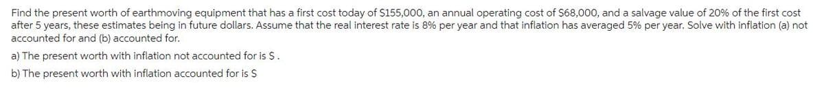 Find the present worth of earthmoving equipment that has a first cost today of $155,000, an annual operating cost of $68,000, and a salvage value of 20% of the first cost
after 5 years, these estimates being in future dollars. Assume that the real interest rate is 8% per year and that inflation has averaged 5% per year. Solve with inflation (a) not
accounted for and (b) accounted for.
a) The present worth with inflation not accounted for is S.
b) The present worth with inflation accounted for is $