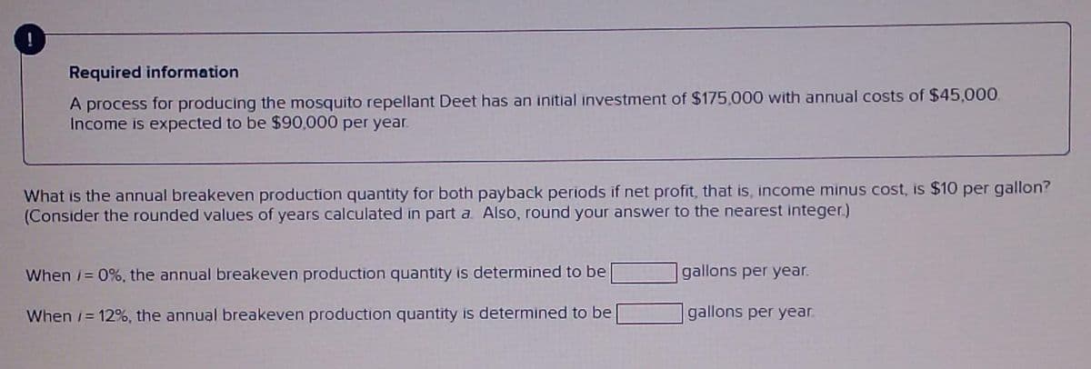 Required information
A process for producing the mosquito repellant Deet has an initial investment of $175,000 with annual costs of $45,000.
Income is expected to be $90,000 per year.
What is the annual breakeven production quantity for both payback periods if net profit, that is, income minus cost, is $10 per gallon?
(Consider the rounded values of years calculated in part a. Also, round your answer to the nearest integer.)
When /= 0%, the annual breakeven production quantity is determined to be
When i=12%, the annual breakeven production quantity is determined to be
gallons per year.
gallons per year.