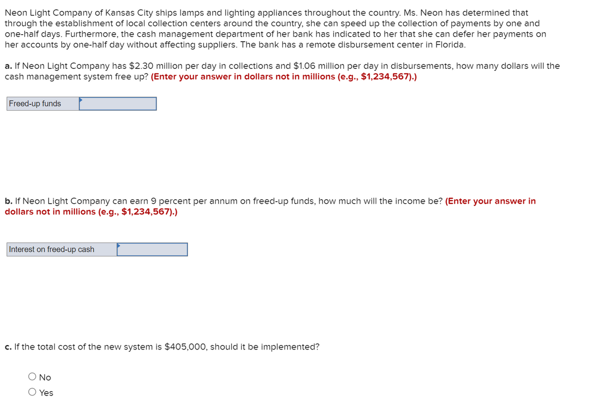 Neon Light Company of Kansas City ships lamps and lighting appliances throughout the country. Ms. Neon has determined that
through the establishment of local collection centers around the country, she can speed up the collection of payments by one and
one-half days. Furthermore, the cash management department of her bank has indicated to her that she can defer her payments on
her accounts by one-half day without affecting suppliers. The bank has a remote disbursement center in Florida.
a. If Neon Light Company has $2.30 million per day in collections and $1.06 million per day in disbursements, how many dollars will the
cash management system free up? (Enter your answer in dollars not in millions (e.g., $1,234,567).)
Freed-up funds
b. If Neon Light Company can earn 9 percent per annum on freed-up funds, how much will the income be? (Enter your answer in
dollars not in millions (e.g., $1,234,567).)
Interest on freed-up cash
c. If the total cost of the new system is $405,000, should it be implemented?
O No
O Yes