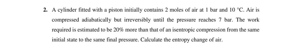 2. A cylinder fitted with a piston initially contains 2 moles of air at 1 bar and 10 °C. Air is
compressed adiabatically but irreversibly until the pressure reaches 7 bar. The work
required is estimated to be 20% more than that of an isentropic compression from the same
initial state to the same final pressure. Calculate the entropy change of air.
