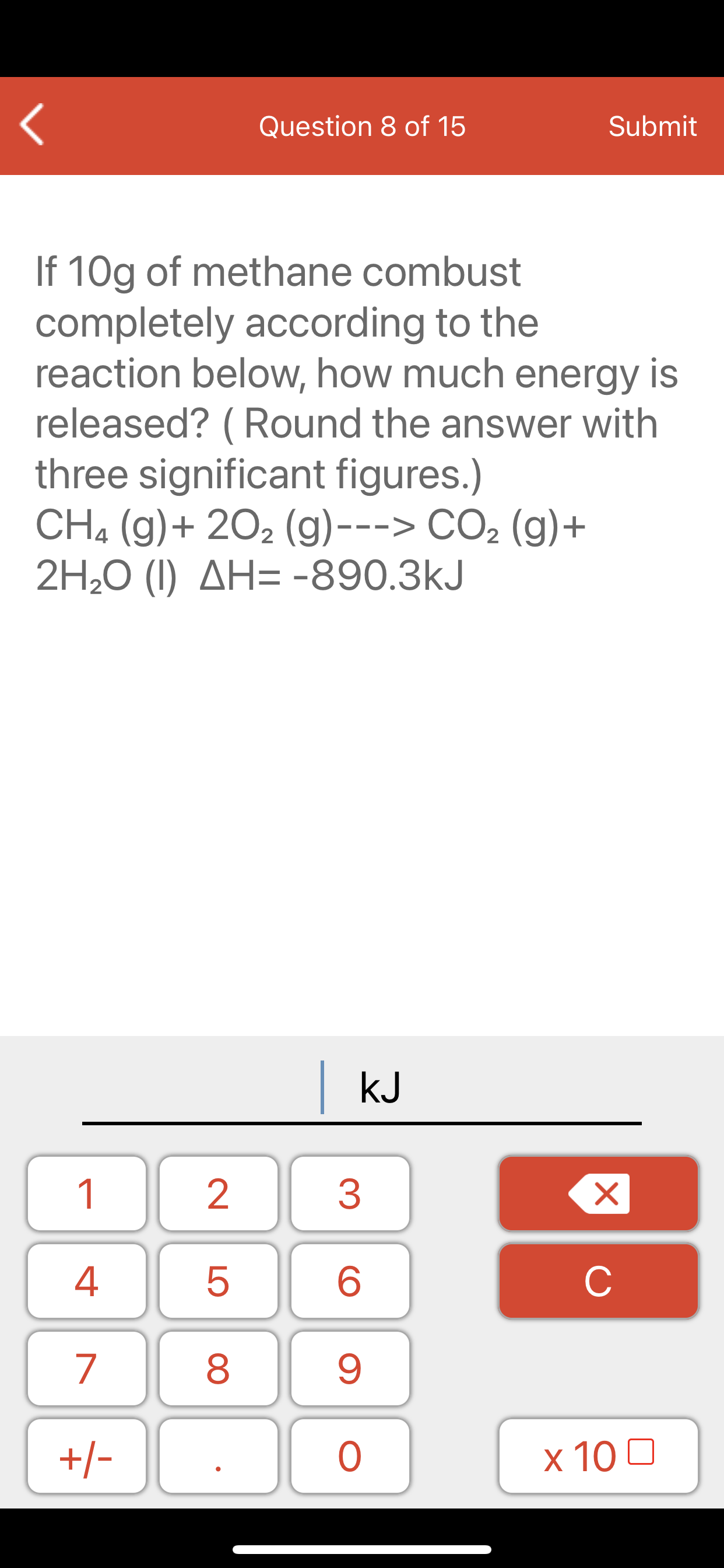 If 10g of methane combust
completely according to the
reaction below, how much energy is
released? ( Round the answer with
three significant figures.)
CH. (g)+ 202 (g)---> CO2 (g)+
2H20 (I) AH= -890.3kJ
