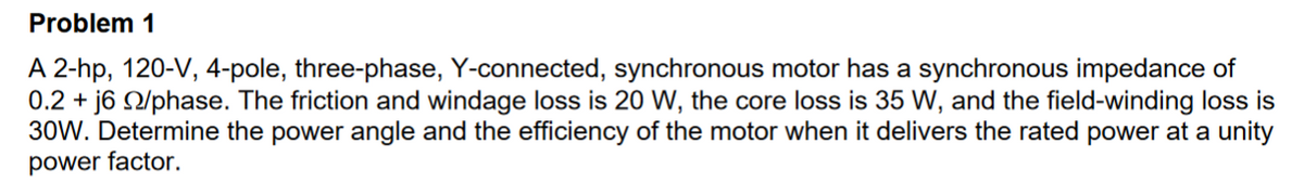 Problem 1
A 2-hp, 120-V, 4-pole, three-phase, Y-connected, synchronous motor has a synchronous impedance of
0.2 + j6 22/phase. The friction and windage loss is 20 W, the core loss is 35 W, and the field-winding loss is
30W. Determine the power angle and the efficiency of the motor when it delivers the rated power at a unity
power factor.