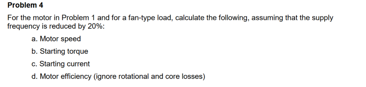 Problem 4
For the motor in Problem 1 and for a fan-type load, calculate the following, assuming that the supply
frequency is reduced by 20%:
a. Motor speed
b. Starting torque
c. Starting current
d. Motor efficiency (ignore rotational and core losses)