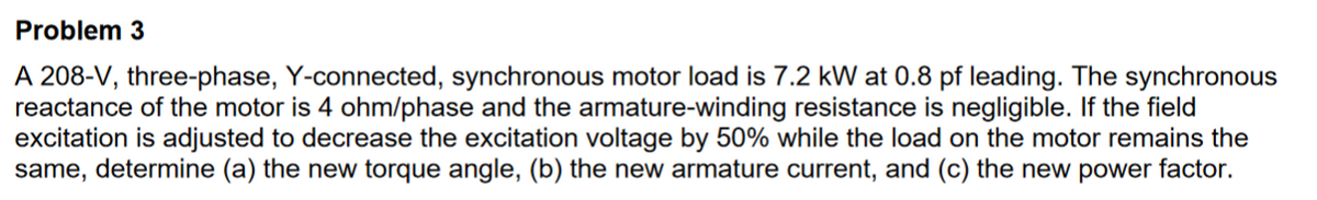 Problem 3
A 208-V, three-phase, Y-connected, synchronous motor load is 7.2 kW at 0.8 pf leading. The synchronous
reactance of the motor is 4 ohm/phase and the armature-winding resistance is negligible. If the field
excitation is adjusted to decrease the excitation voltage by 50% while the load on the motor remains the
same, determine (a) the new torque angle, (b) the new armature current, and (c) the new power factor.