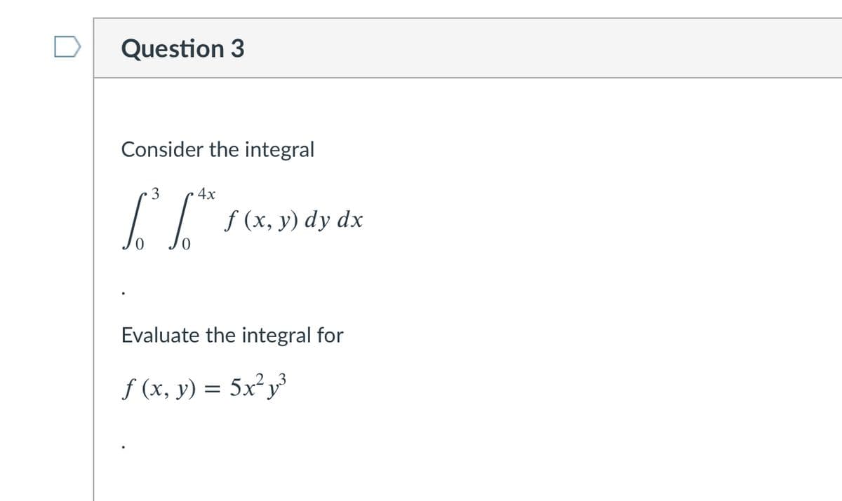 Question 3
Consider the integral
3
4x
f (x, y) dy dx
Evaluate the integral for
f (x, y) = 5x²y
