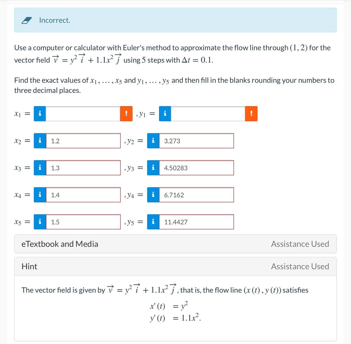 Incorrect.
Use a computer or calculator with Euler's method to approximate the flow line through (1, 2) for the
vector field v = y² i +1.1x² j using 5 steps with At = 0.1.
Find the exact values of x1, ... , x5 and y1, ... , y5 and then fill in the blanks rounding your numbers to
three decimal places.
X1 =
!Yı =
i
X2
i
1.2
, y2
3.273
X3 =
i
1.3
Y3 =
i
4.50283
X4
i
1.4
6.7162
X5 =
i
1.5
Y5 =
i
11.4427
eTextbook and Media
Assistance Used
Hint
Assistance Used
The vector field is given by v = y i + 1.1x² j , that is, the flow line (x (t), y (t)) satisfies
x' (t)
= y²
y' (t) = 1.1x².
