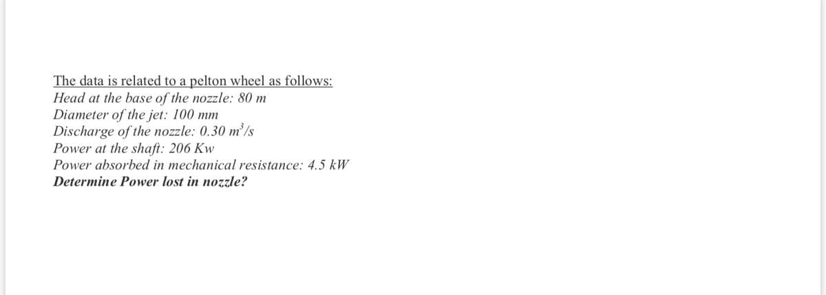 The data is related to a pelton wheel as follows:
Head at the base of the nozzle: 80 m
Diameter of the jet: 100 mm
Discharge of the nozzle: 0.30 m² /s
Power at the shaft: 206 Kw
Power absorbed in mechanical resistance: 4.5 kW
Determine Power lost in nozzle?
