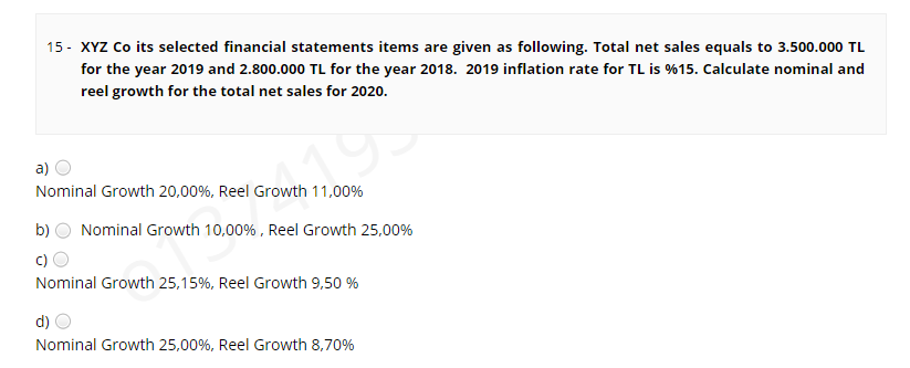 15 - XYZ Co its selected financial statements items are given as following. Total net sales equals to 3.500.000 TL
for the year 2019 and 2.800.000 TL for the year 2018. 2019 inflation rate for TL is %15. Calculate nominal and
reel growth for the total net sales for 2020.
a)
Nominal Growth 20,00%, Reel Growth 11,00%
b)
Nominal Growth 10,00% , Reel Growth 25,00%
c)
Nominal Growth 25,15%, Reel Growth 9,50 %
d)
Nominal Growth 25,00%, Reel Growth 8,70%
