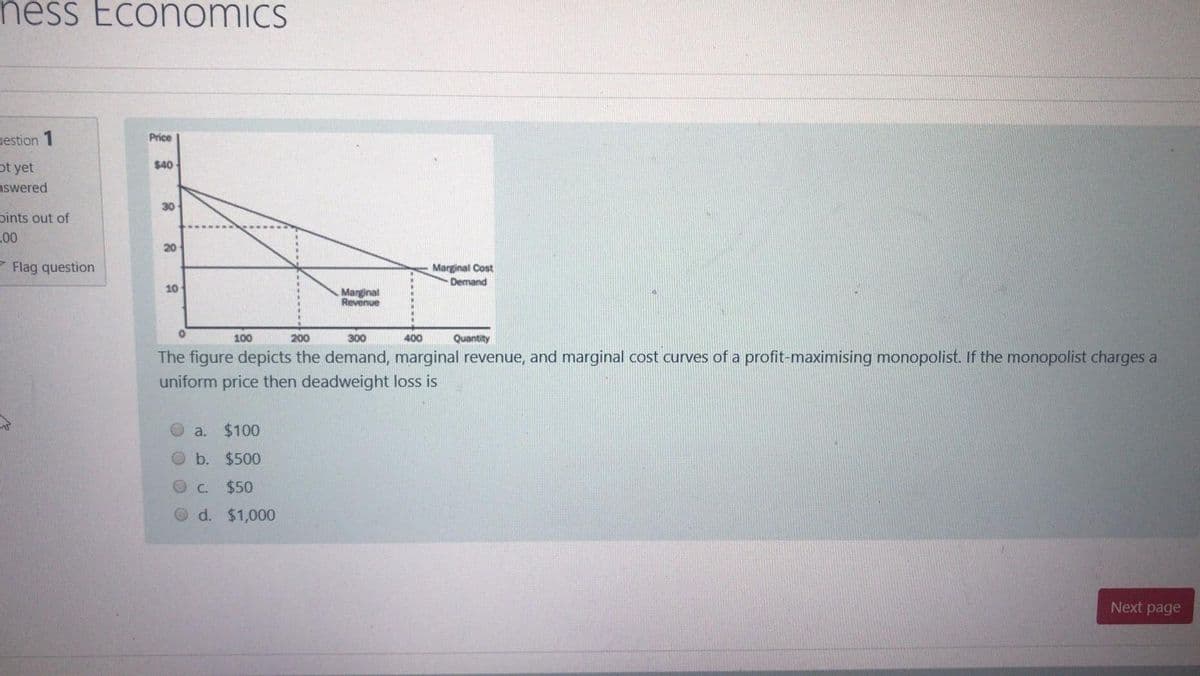 ness Economics
Price
uestion 1
$40
ot yet
nswered
30
bints out of
L00
20
- Flag question
Marginal Cost
Denand
10
Marginal
Revenue
100
200
300
400
Quantity
The figure depicts the demand, marginal revenue, and marginal cost curves of a profit-maximising monopolist. If the monopolist charges a
uniform price then deadweight loss is
a.
$100
Ob. $500
C.
$50
d. $1,000
Next page
