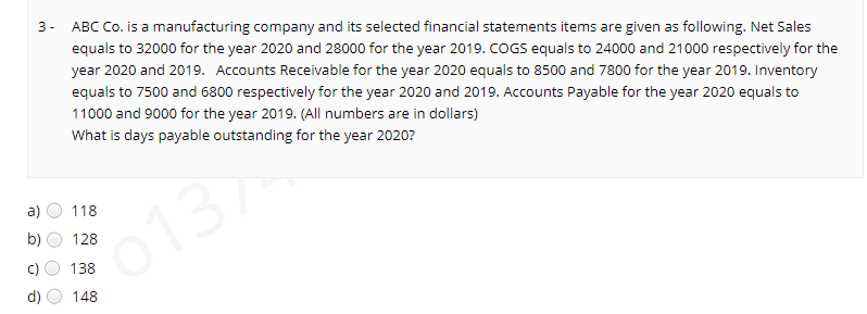 ABC Co. is a manufacturing company and its selected financial statements items are given as following. Net Sales
3 -
equals to 32000 for the year 2020 and 28000 for the year 2019. COGS equals to 24000 and 21000 respectively for the
year 2020 and 2019. Accounts Receivable for the year 2020 equals to 8500 and 7800 for the year 2019. Inventory
equals to 7500 and 6800 respectively for the year 2020 and 2019. Accounts Payable for the year 2020 equals to
11000 and 9000 for the year 2019. (All numbers are in dollars)
What is days payable outstanding for the year 2020?
a)
118
b)
128
o137
138
d)
148
O O O O
()
