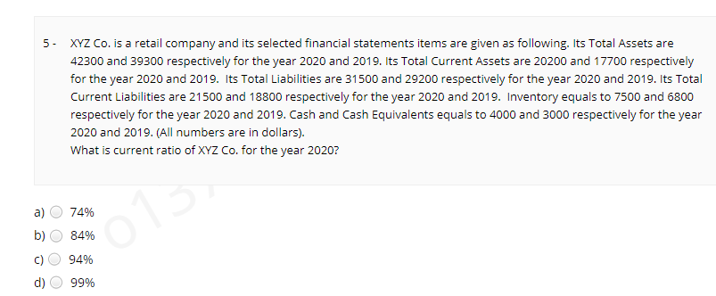 XYZ Co. is a retail company and its selected financial statements items are given as following. Its Total Assets are
5-
42300 and 39300 respectively for the year 2020 and 2019. Its Total Current Assets are 20200 and 17700 respectively
for the year 2020 and 2019. Its Total Liabilities are 31500 and 29200 respectively for the year 2020 and 2019. Its Total
Current Liabilities are 21500 and 18800 respectively for the year 2020 and 2019. Inventory equals to 7500 and 6800
respectively for the year 2020 and 2019. Cash and Cash Equivalents equals to 4000 and 3000 respectively for the year
2020 and 2019. (All numbers are in dollars).
What is current ratio of XYZ Co. for the year 2020?
a)
74%
01
b)
84%
C)
94%
d)
99%
