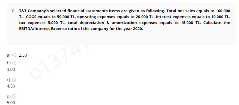 10 - T&T Company's selected financial statements items are given as following. Total net sales equals to 100.000
TL, COGS equals to 50.000 TL, operating expenses equals to 20.000 TL, interest expenses equals to 10.000 TL,
tax expenses 5.000 TL, total depreciation & amortization expenses equals to 15.000 TL. Calculate the
EBITDA/Interest Expense ratio of the company for the year 2020.
a)
2,50
b) O
01374
3,00
c) O
4,50
d)
5,00
