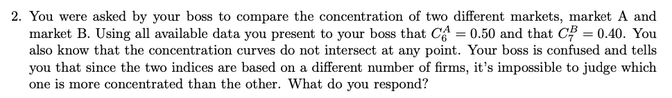 2. You were asked by your boss to compare the concentration of two different markets, market A and
market B. Using all available data you present to your boss that CA = 0.50 and that C = 0.40. You
also know that the concentration curves do not intersect at any point. Your boss is confused and tells
you that since the two indices are based on a different number of firms, it's impossible to judge which
one is more concentrated than the other. What do you respond?