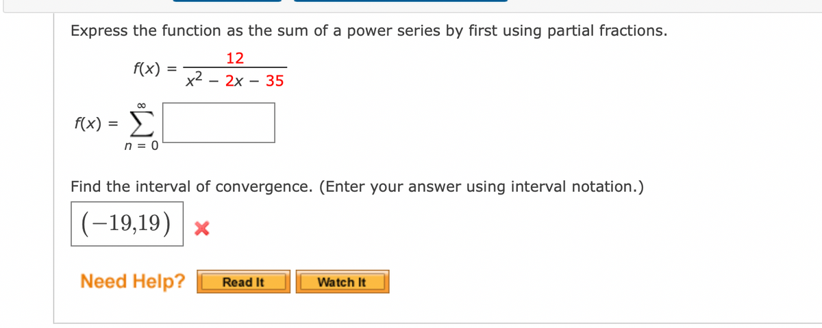 Express the function as the sum of a power series by first using partial fractions.
12
f(x)
2x 35
00
f(x) = Σ
n = 0
x²
Find the interval of convergence. (Enter your answer using interval notation.)
(-19,19) *
Need Help? Read It
Watch It