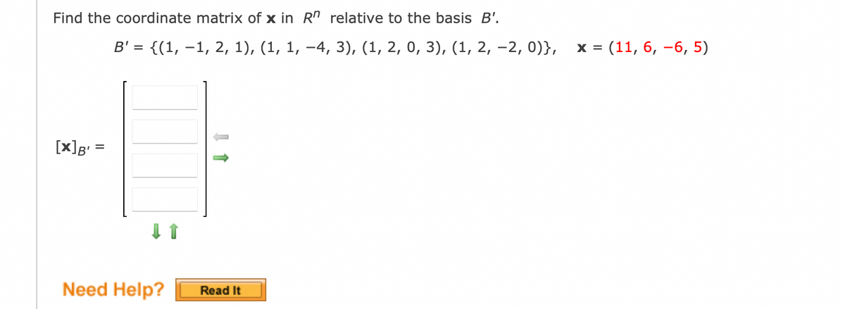 Find the coordinate matrix of x in Rn relative to the basis B'.
[x] B' =
B' = {(1, −1, 2, 1), (1, 1, −4, 3), (1, 2, 0, 3), (1, 2, -2, 0)},
↓ 1
Need Help? Read It
X =
(11, 6, -6, 5)