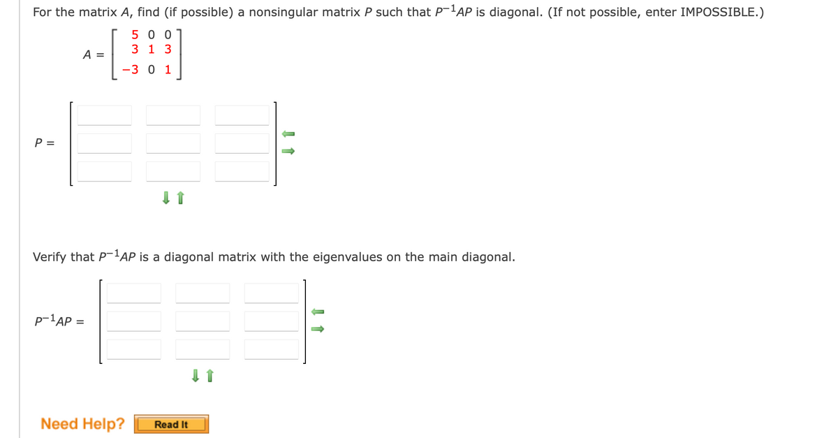 For the matrix A, find (if possible) a nonsingular matrix P such that P-¹AP is diagonal. (If not possible, enter IMPOSSIBLE.)
500
3 1 3
-3 0 1
P =
A =
Verify that P-¹AP is a diagonal matrix with the eigenvalues on the main diagonal.
P-¹AP =
Need Help?
Read It
↓ 1