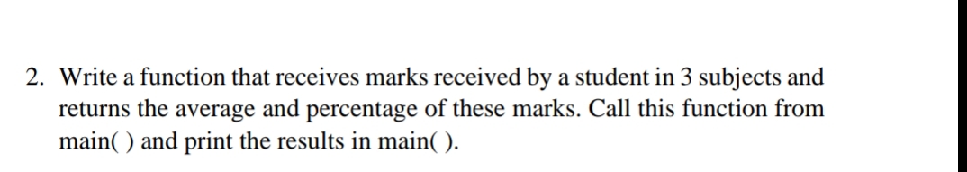 2. Write a function that receives marks received by a student in 3 subjects and
returns the average and percentage of these marks. Call this function from
main( ) and print the results in main( ).
