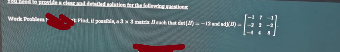 You need to provide a clear and detailed solution for the following questions:
Work Problem)
Find, if possible, a 3 x 3 matrix B such that det (B) = -12 and adj(B) =
-2 2
-2
-4 4
8.
