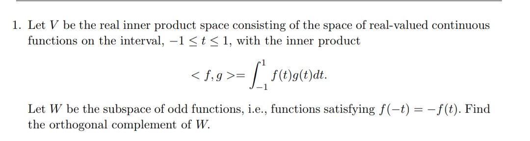 1. Let V be the real inner product space consisting of the space of real-valued continuous
functions on the interval, -1 <t< 1, with the inner product
< f,g >=
:| f(t)g(t)dt.
Let W be the subspace of odd functions, i.e., functions satisfying f(-t) = – f(t). Find
the orthogonal complement of W.
