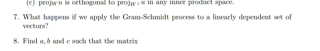 (c) projwu is orthogonal to projwiu in any inner product space.
7. What happens if we apply the Gram-Schmidt process to a linearly dependent set of
vectors?
8. Find a, b and c such that the matrix
