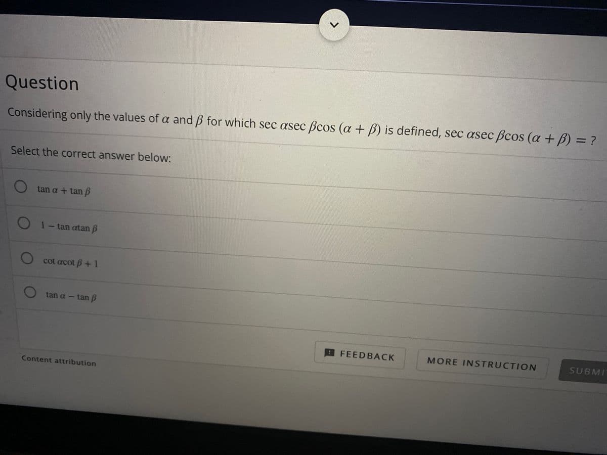 Question
%3D
Considering only the values of a and B for which sec asec Bcos (a + B) is defined, sec asec Bcos (a +B) = ?
Select the correct answer below:
O tan a + tan B
O 1- tan atan B
cot acot B+1
tan a- tan B
FEEDBACK
MORE INSTRUCTION
SUBMI
Content attribution
